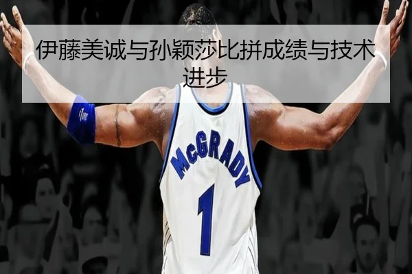 伊藤美诚与孙颖莎比拼成绩与技术进步